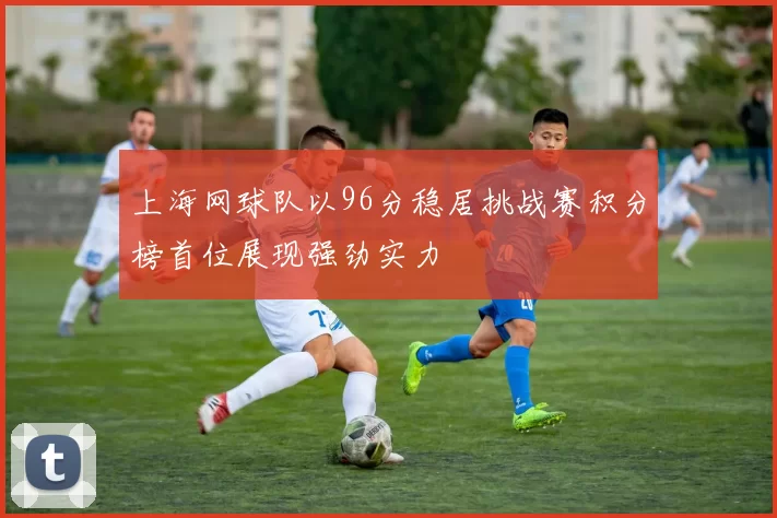上海网球队以96分稳居挑战赛积分榜首位展现强劲实力