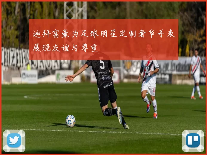 迪拜富豪为足球明星定制奢华手表展现友谊与尊重