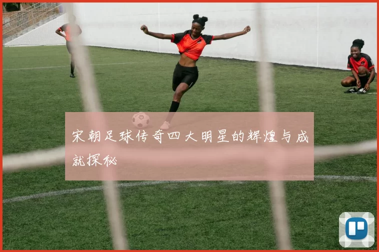 宋朝足球传奇四大明星的辉煌与成就探秘