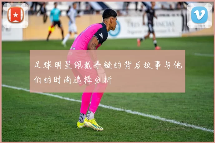 足球明星佩戴手链的背后故事与他们的时尚选择分析