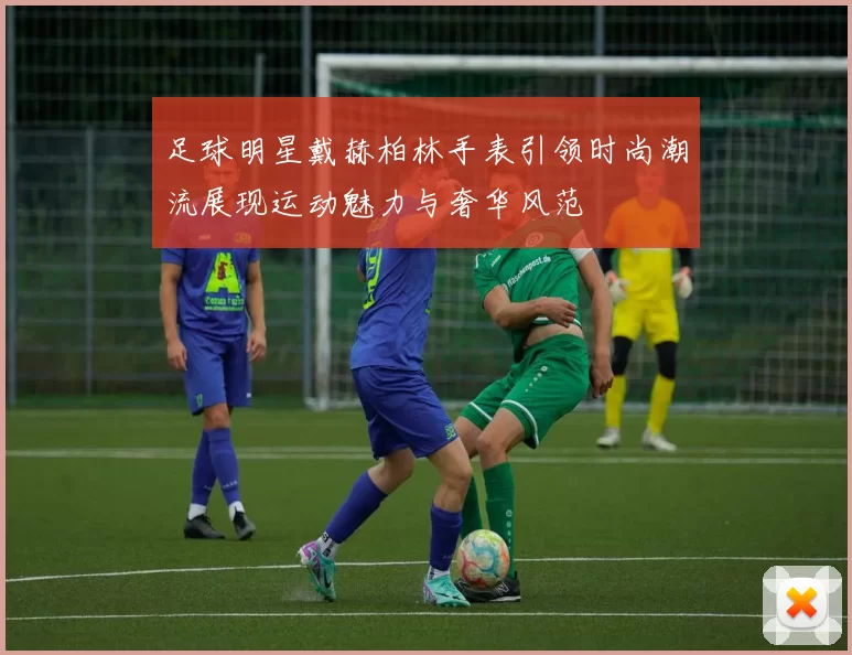 足球明星戴赫柏林手表引领时尚潮流展现运动魅力与奢华风范