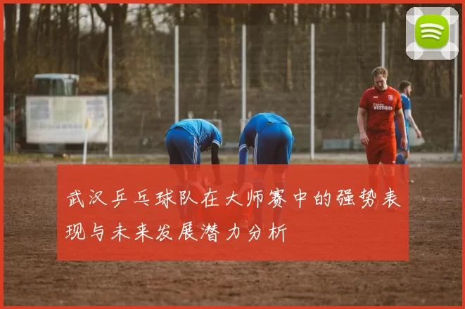 武汉乒乓球队在大师赛中的强势表现与未来发展潜力分析