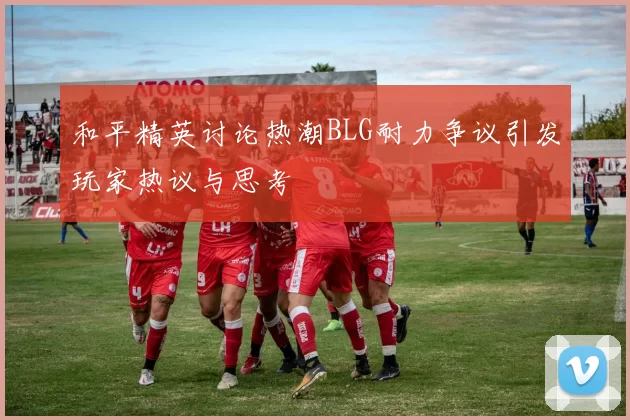 和平精英讨论热潮BLG耐力争议引发玩家热议与思考