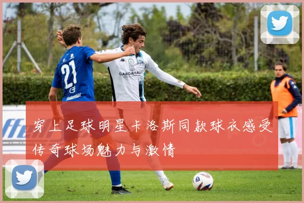 穿上足球明星卡洛斯同款球衣感受传奇球场魅力与激情