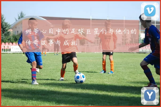 姆爷心目中的足球巨星们与他们的传奇故事与成就