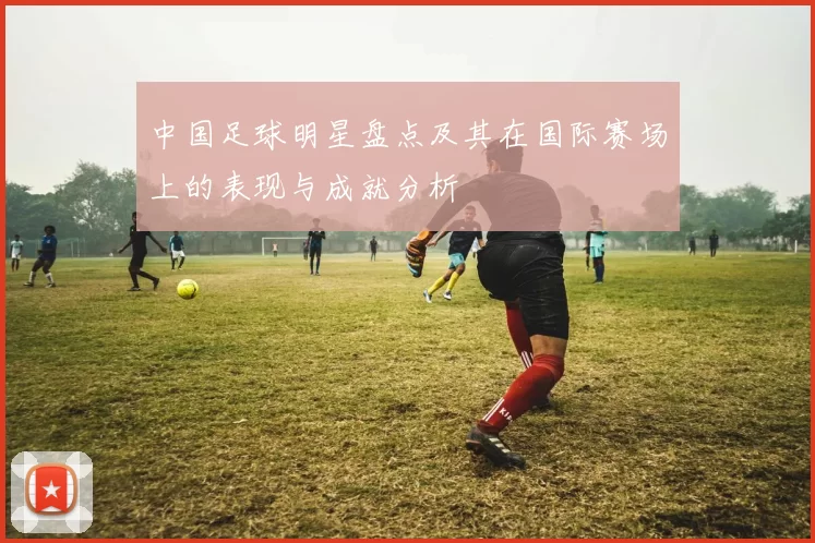 中国足球明星盘点及其在国际赛场上的表现与成就分析