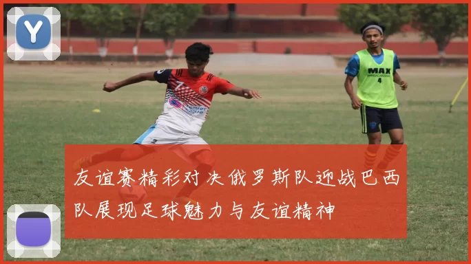 友谊赛精彩对决俄罗斯队迎战巴西队展现足球魅力与友谊精神