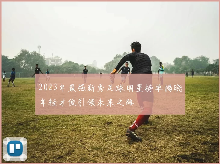 2023年最强新秀足球明星榜单揭晓年轻才俊引领未来之路