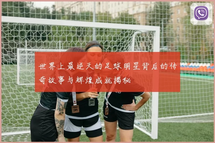 世界上最逆天的足球明星背后的传奇故事与辉煌成就揭秘
