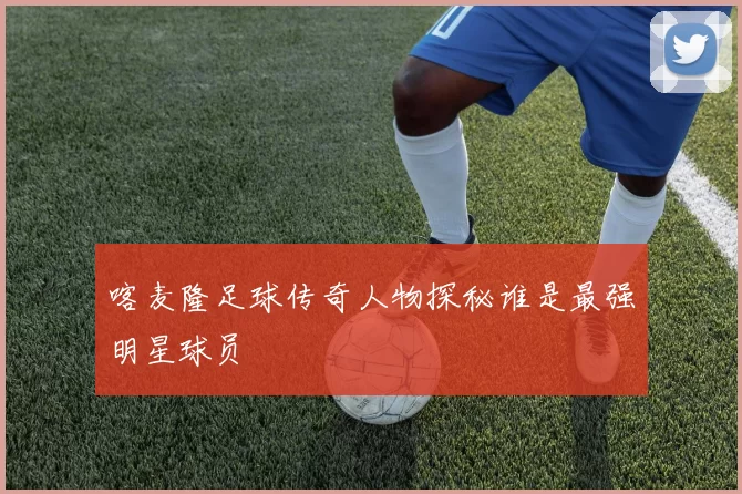 喀麦隆足球传奇人物探秘谁是最强明星球员