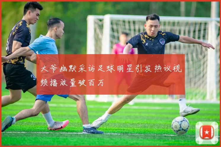大爷幽默采访足球明星引发热议视频播放量破百万