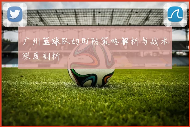 广州篮球队的盯防策略解析与战术深度剖析