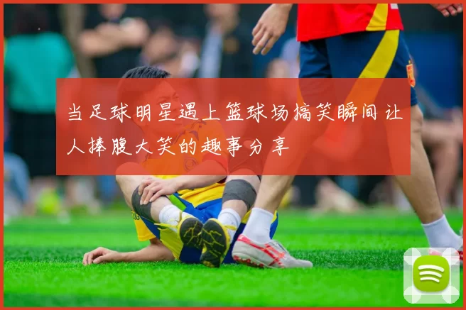 当足球明星遇上篮球场搞笑瞬间让人捧腹大笑的趣事分享
