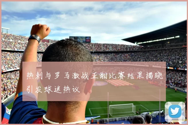 热刺与罗马激战正酣比赛结果揭晓引发球迷热议