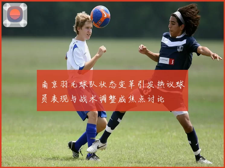 南京羽毛球队状态变革引发热议球员表现与战术调整成焦点讨论
