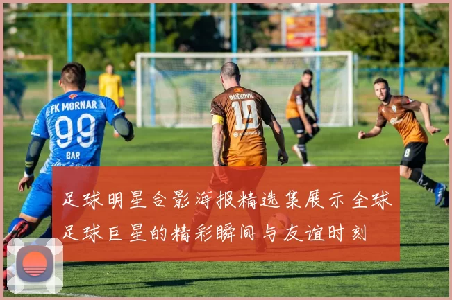 足球明星合影海报精选集展示全球足球巨星的精彩瞬间与友谊时刻