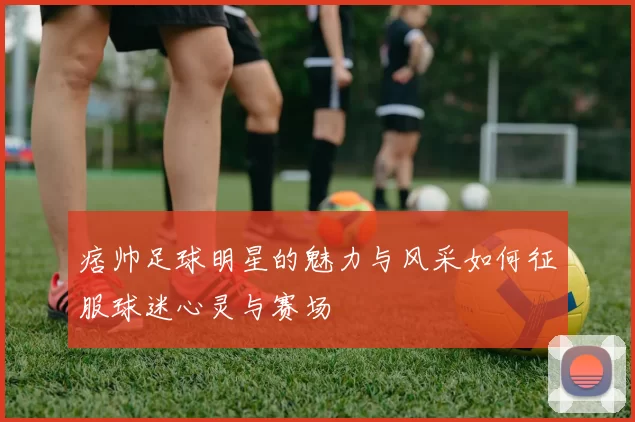 痞帅足球明星的魅力与风采如何征服球迷心灵与赛场