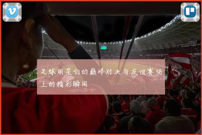 足球明星们的巅峰对决与友谊赛场上的精彩瞬间