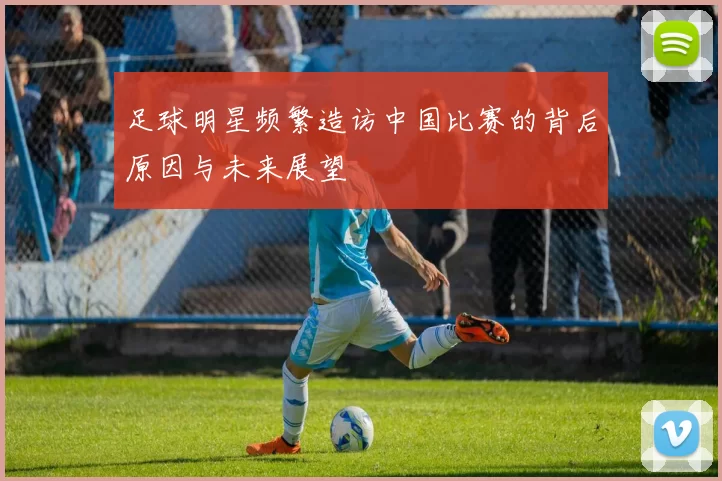 足球明星频繁造访中国比赛的背后原因与未来展望