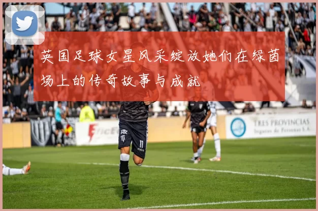 英国足球女星风采绽放她们在绿茵场上的传奇故事与成就