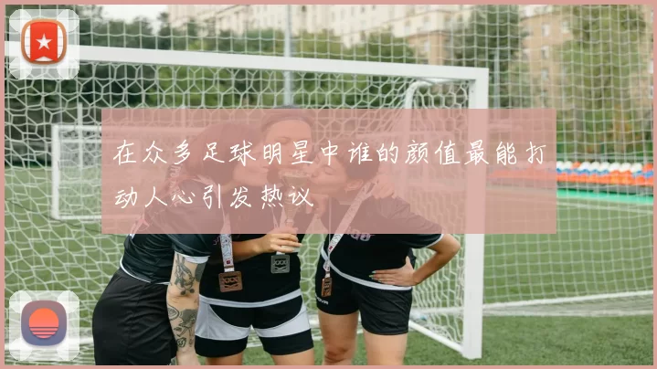 在众多足球明星中谁的颜值最能打动人心引发热议