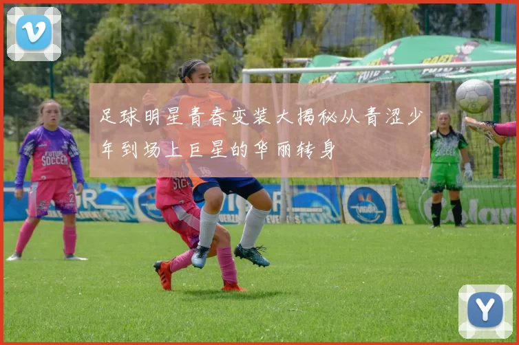 足球明星青春变装大揭秘从青涩少年到场上巨星的华丽转身