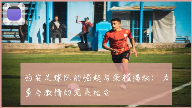 西安足球队的崛起与荣耀揭秘：力量与激情的完美结合