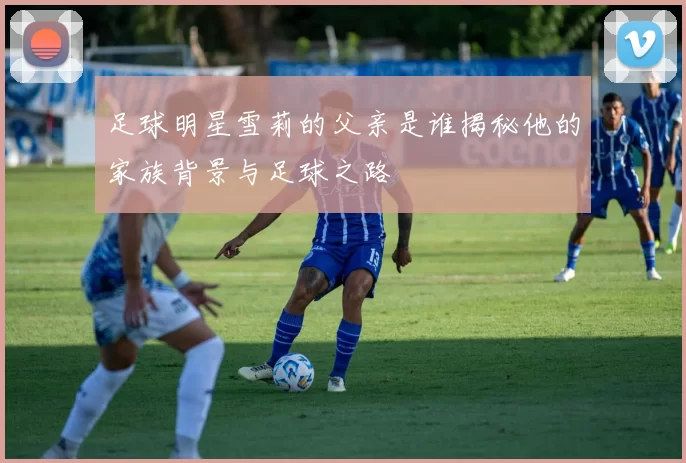 足球明星雪莉的父亲是谁揭秘他的家族背景与足球之路