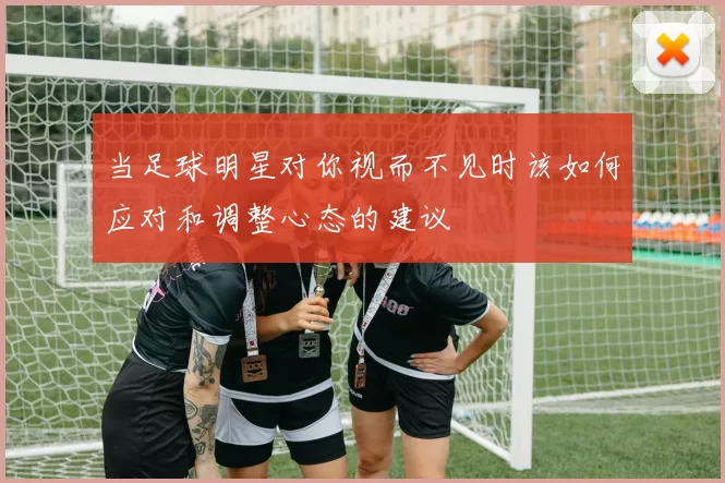 当足球明星对你视而不见时该如何应对和调整心态的建议