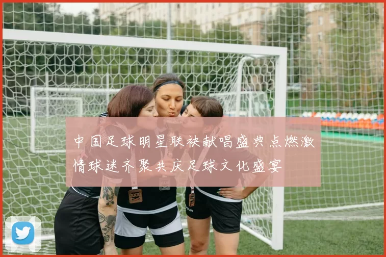 中国足球明星联袂献唱盛典点燃激情球迷齐聚共庆足球文化盛宴