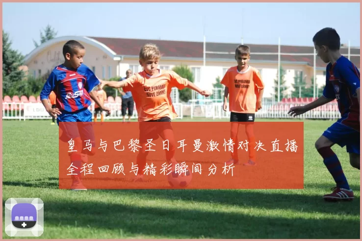 皇马与巴黎圣日耳曼激情对决直播全程回顾与精彩瞬间分析