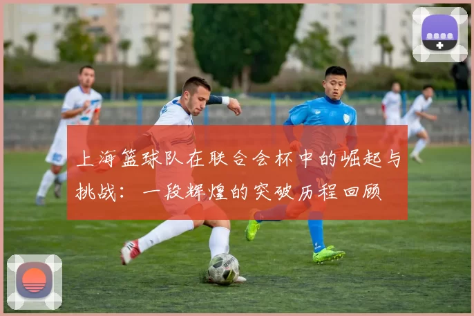 上海篮球队在联合会杯中的崛起与挑战：一段辉煌的突破历程回顾