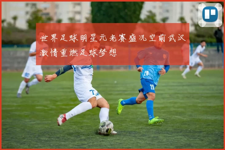 世界足球明星元老赛盛况空前武汉激情重燃足球梦想