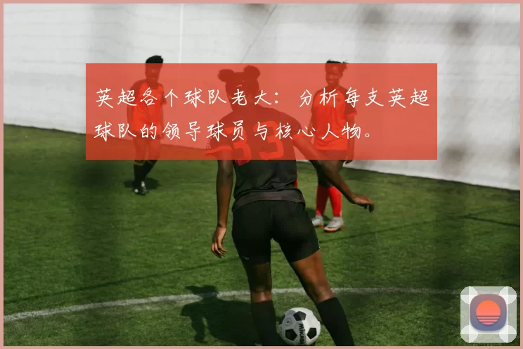 英超各个球队老大：分析每支英超球队的领导球员与核心人物。