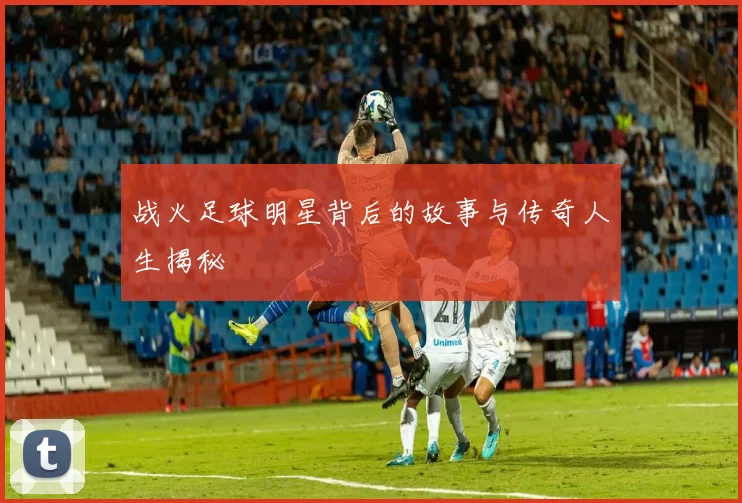 战火足球明星背后的故事与传奇人生揭秘