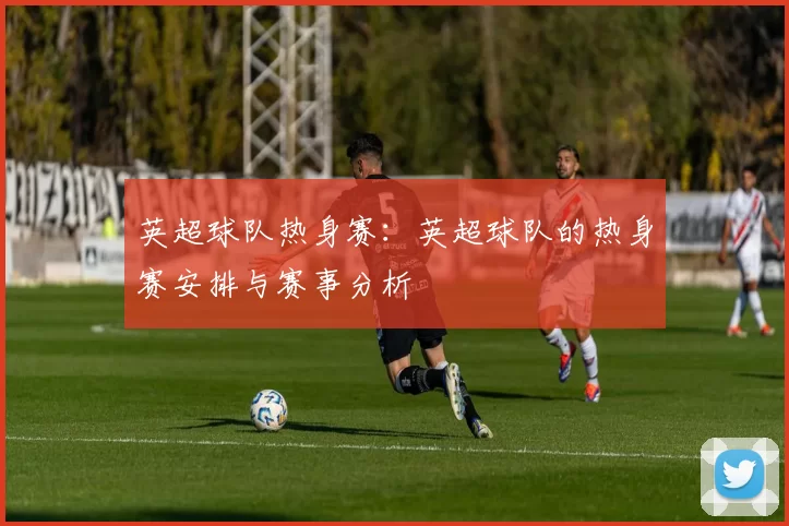 英超球队热身赛：英超球队的热身赛安排与赛事分析