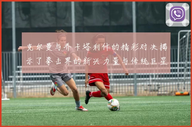 克尔曼与乔卡塔利什的精彩对决揭示了拳击界的新兴力量与传统巨星的较量