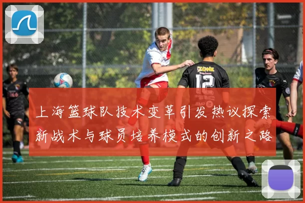 上海篮球队技术变革引发热议探索新战术与球员培养模式的创新之路