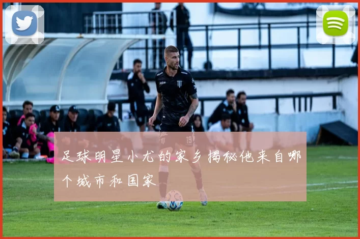 足球明星小尤的家乡揭秘他来自哪个城市和国家