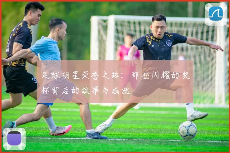 足球明星荣誉之路：那些闪耀的奖杯背后的故事与成就