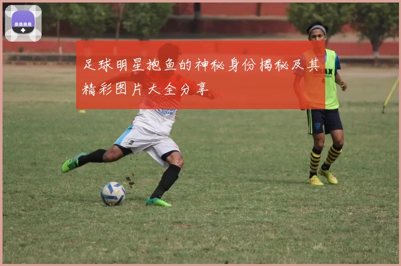 足球明星抱鱼的神秘身份揭秘及其精彩图片大全分享
