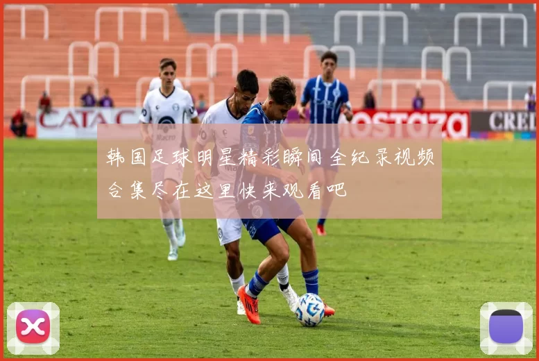 韩国足球明星精彩瞬间全纪录视频合集尽在这里快来观看吧
