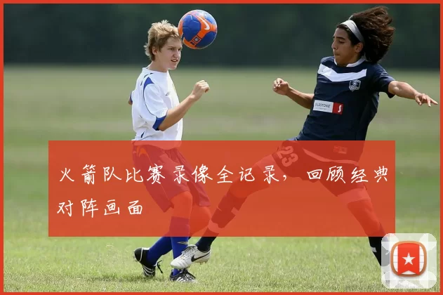 火箭队比赛录像全记录，回顾经典对阵画面