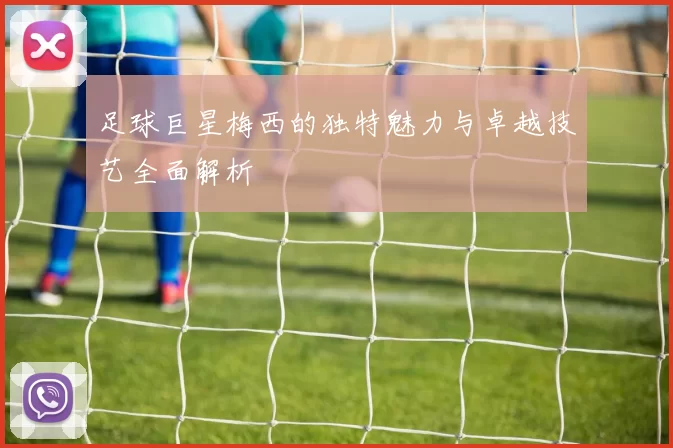 足球巨星梅西的独特魅力与卓越技艺全面解析