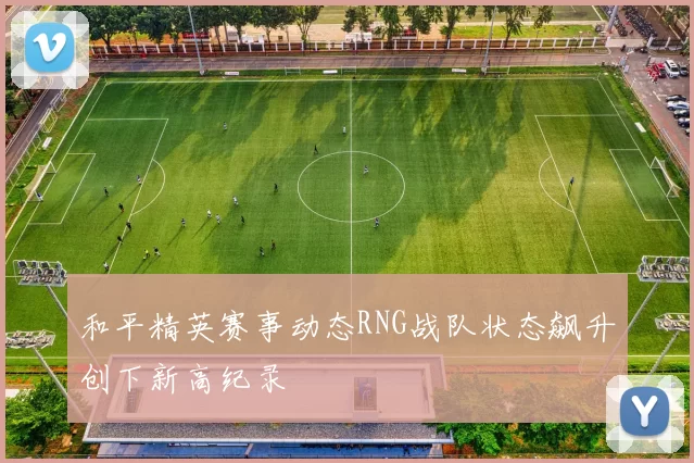 和平精英赛事动态RNG战队状态飙升创下新高纪录