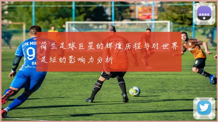 荷兰足球巨星的辉煌历程与对世界足坛的影响力分析