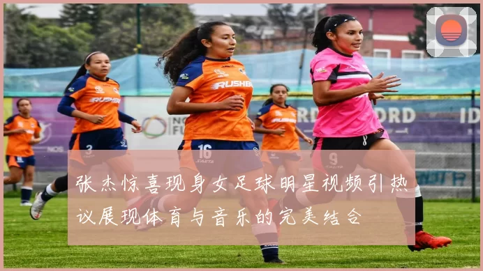 张杰惊喜现身女足球明星视频引热议展现体育与音乐的完美结合