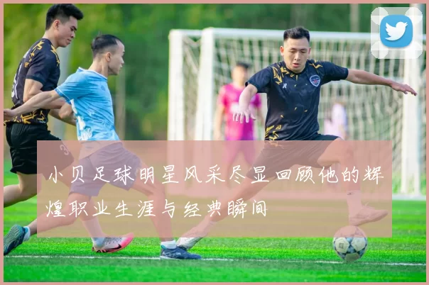 小贝足球明星风采尽显回顾他的辉煌职业生涯与经典瞬间
