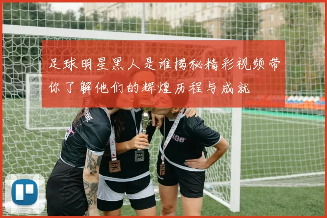 足球明星黑人是谁揭秘精彩视频带你了解他们的辉煌历程与成就