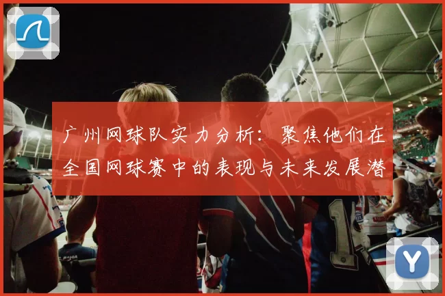 广州网球队实力分析：聚焦他们在全国网球赛中的表现与未来发展潜力